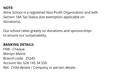 NOTE:  Alma School is a registered Non-Profit Organisation and with  Section 18A Tax Status (tax exemption applicable on  donations).   Our school relies greatly on donations and sponsorships to ensure our sustainability.  BANKING DETAILS: FNB - Cheque Menlyn Maine Branch code:  25245 Account No: 628 145 34 550 Ref:  Child details / Company or person details